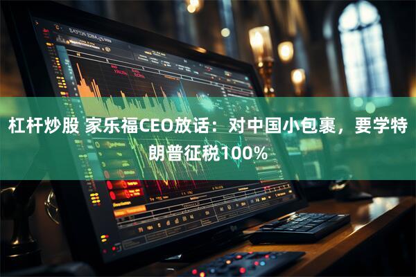 杠杆炒股 家乐福CEO放话：对中国小包裹，要学特朗普征税100%
