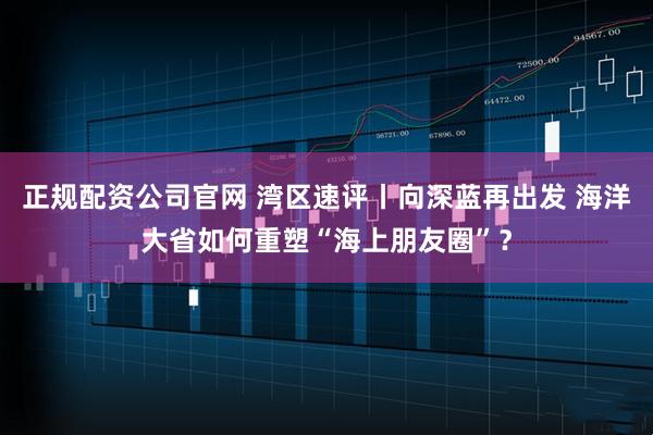 正规配资公司官网 湾区速评丨向深蓝再出发 海洋大省如何重塑“海上朋友圈”？