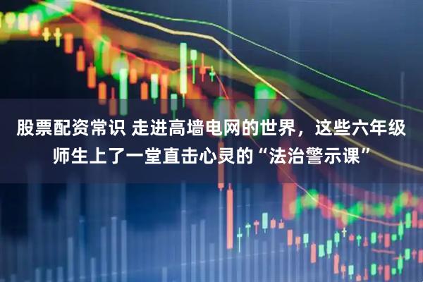 股票配资常识 走进高墙电网的世界，这些六年级师生上了一堂直击心灵的“法治警示课”