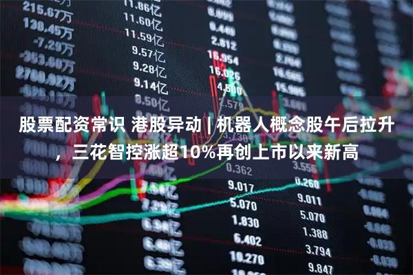 股票配资常识 港股异动 | 机器人概念股午后拉升，三花智控涨超10%再创上市以来新高