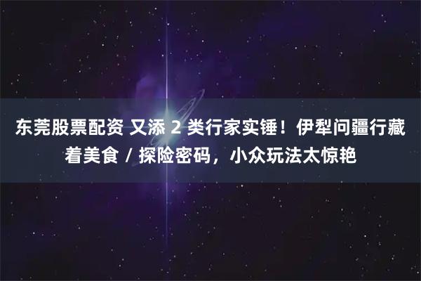 东莞股票配资 又添 2 类行家实锤！伊犁问疆行藏着美食 / 探险密码，小众玩法太惊艳