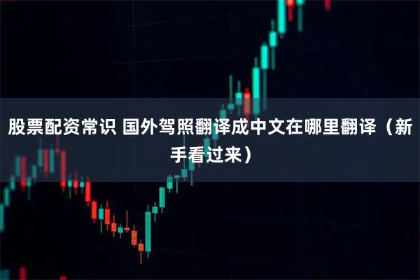 股票配资常识 国外驾照翻译成中文在哪里翻译（新手看过来）