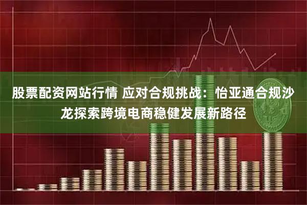 股票配资网站行情 应对合规挑战：怡亚通合规沙龙探索跨境电商稳健发展新路径
