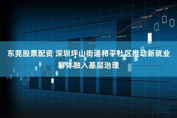 东莞股票配资 深圳坪山街道和平社区推动新就业群体融入基层治理